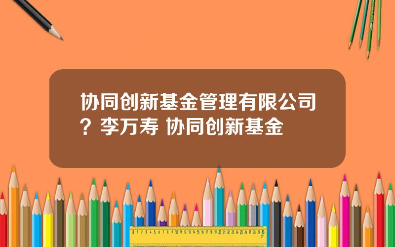 协同创新基金管理有限公司？李万寿 协同创新基金